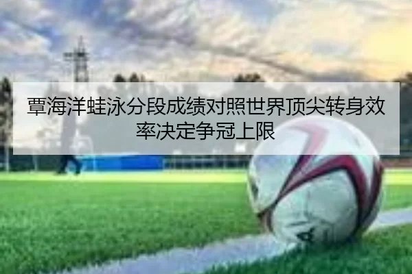 覃海洋蛙泳分段成绩对照世界顶尖转身效率决定争冠上限