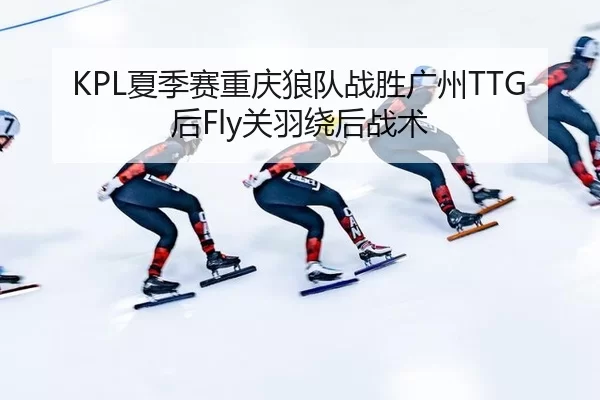KPL夏季赛重庆狼队战胜广州TTG后Fly关羽绕后战术