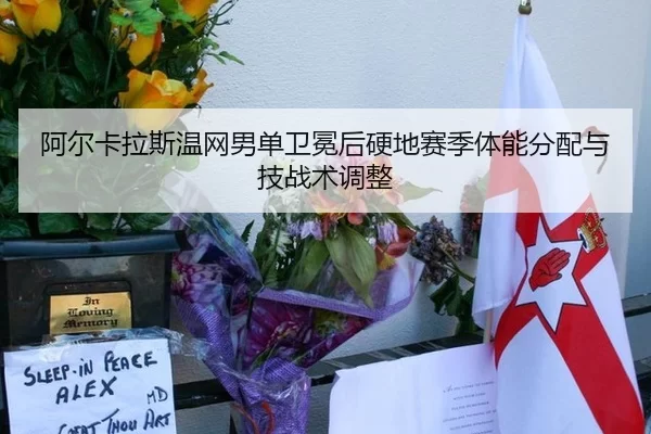 阿尔卡拉斯温网男单卫冕后硬地赛季体能分配与技战术调整